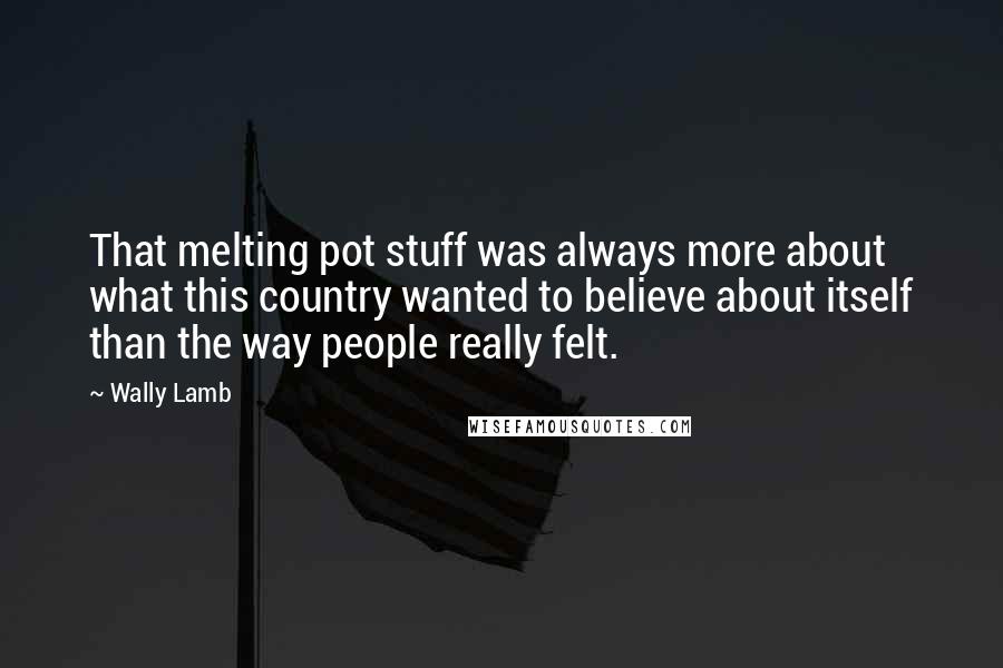 Wally Lamb Quotes: That melting pot stuff was always more about what this country wanted to believe about itself than the way people really felt.