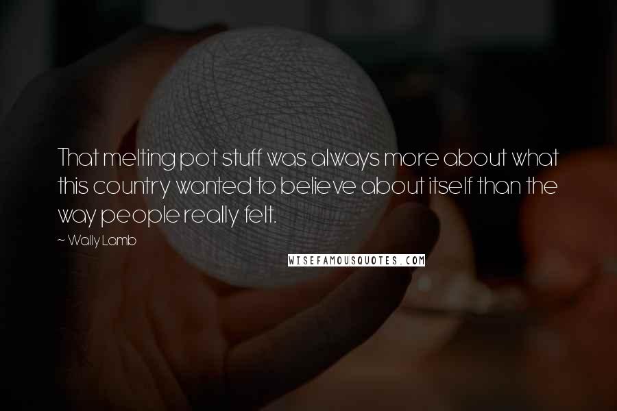 Wally Lamb Quotes: That melting pot stuff was always more about what this country wanted to believe about itself than the way people really felt.