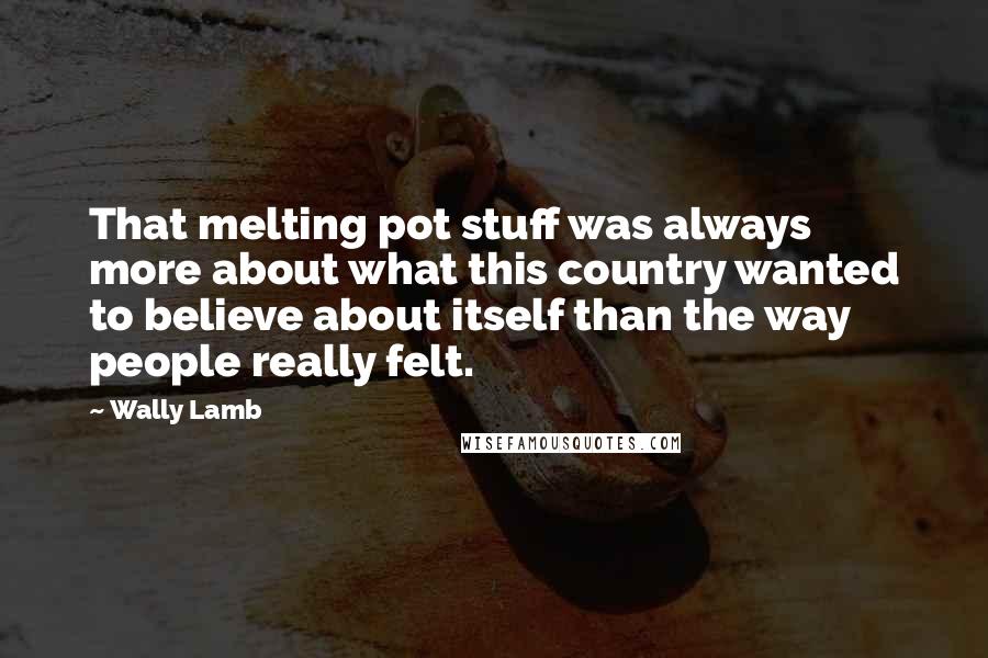 Wally Lamb Quotes: That melting pot stuff was always more about what this country wanted to believe about itself than the way people really felt.