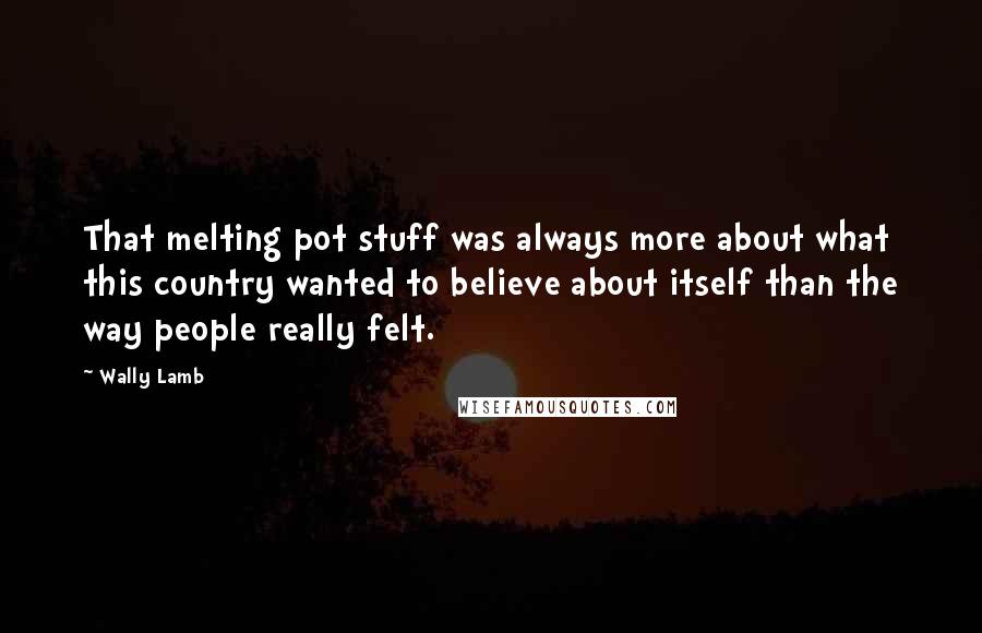 Wally Lamb Quotes: That melting pot stuff was always more about what this country wanted to believe about itself than the way people really felt.