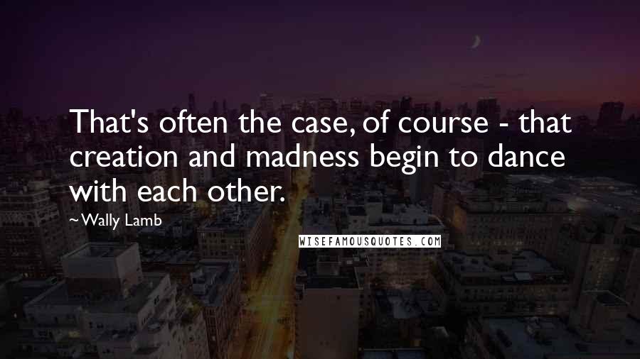 Wally Lamb Quotes: That's often the case, of course - that creation and madness begin to dance with each other.