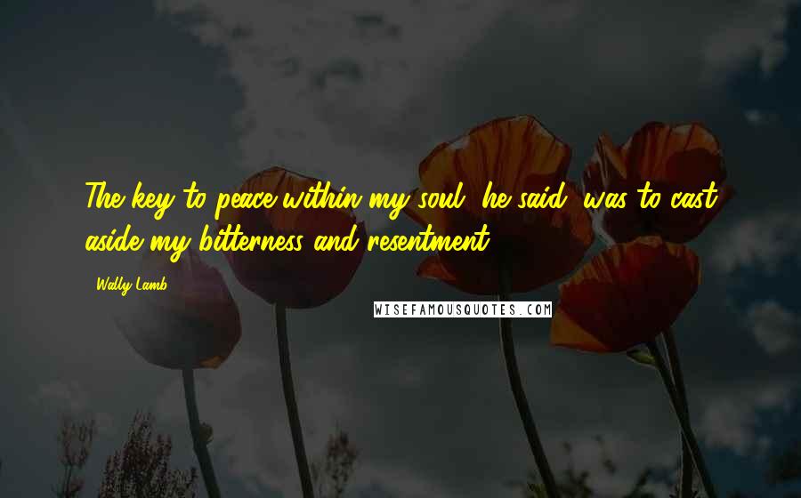 Wally Lamb Quotes: The key to peace within my soul, he said, was to cast aside my bitterness and resentment.