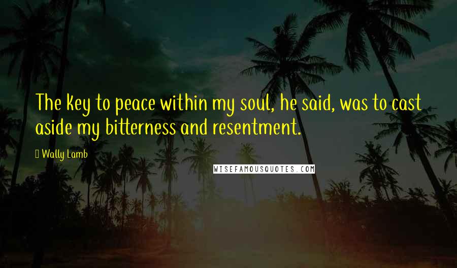Wally Lamb Quotes: The key to peace within my soul, he said, was to cast aside my bitterness and resentment.