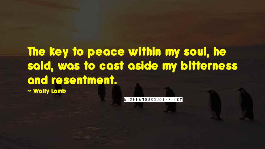 Wally Lamb Quotes: The key to peace within my soul, he said, was to cast aside my bitterness and resentment.