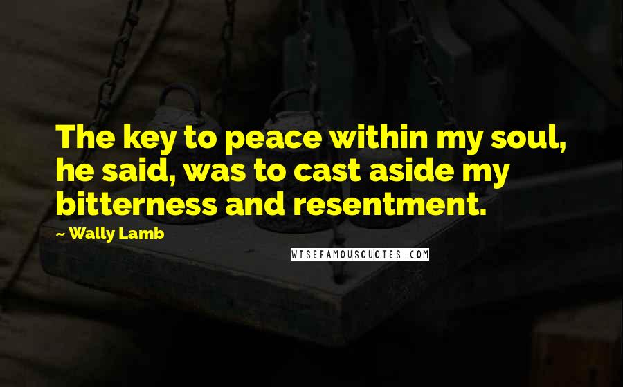 Wally Lamb Quotes: The key to peace within my soul, he said, was to cast aside my bitterness and resentment.