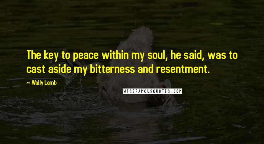 Wally Lamb Quotes: The key to peace within my soul, he said, was to cast aside my bitterness and resentment.