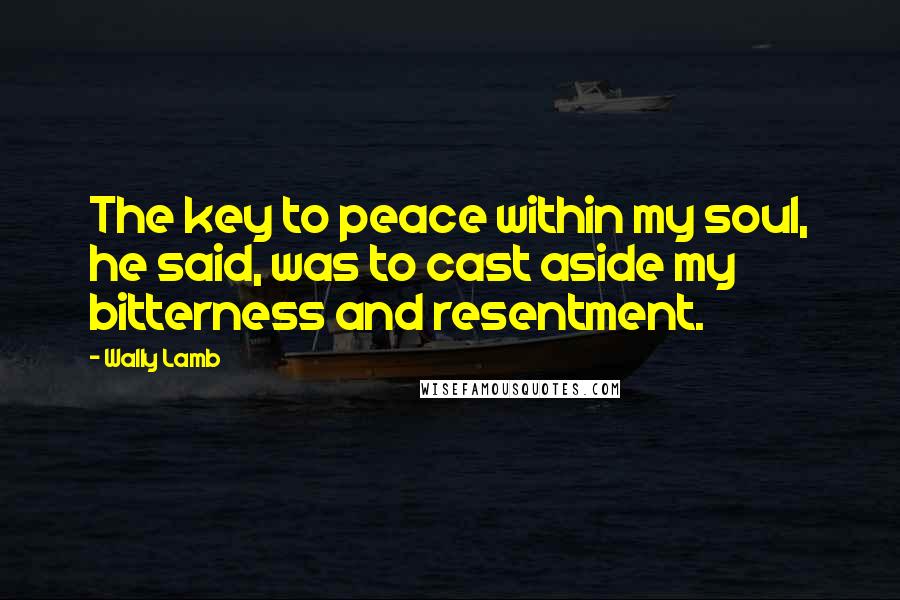 Wally Lamb Quotes: The key to peace within my soul, he said, was to cast aside my bitterness and resentment.