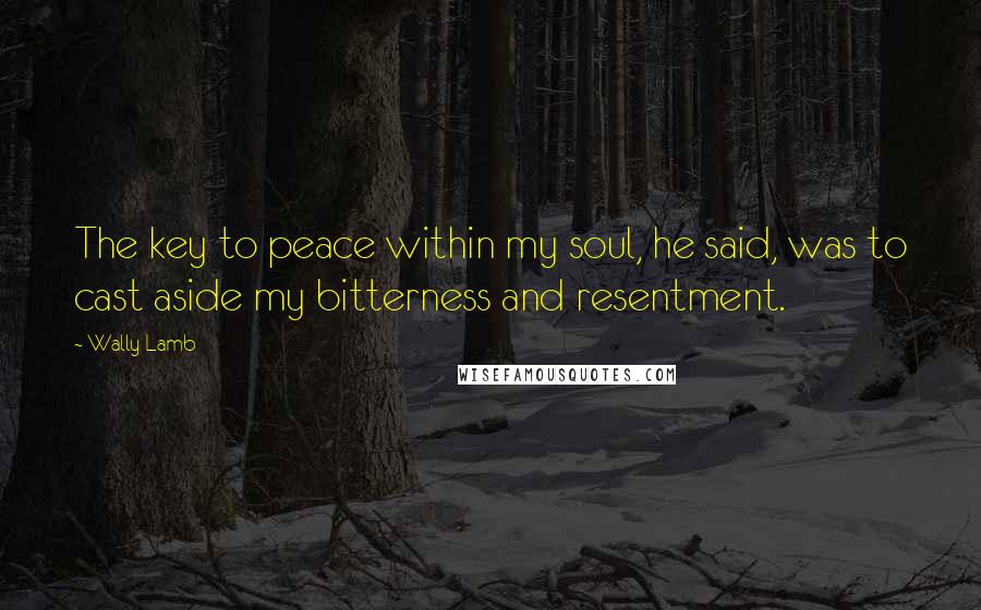 Wally Lamb Quotes: The key to peace within my soul, he said, was to cast aside my bitterness and resentment.