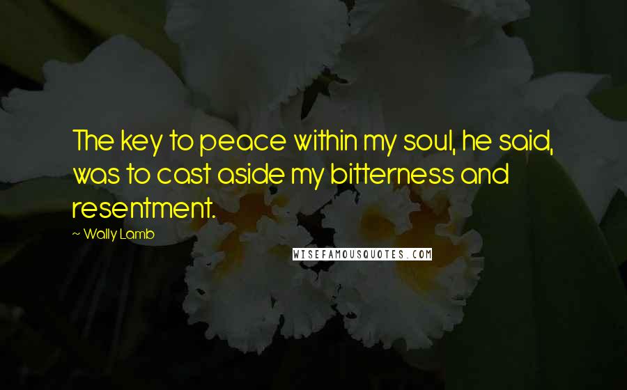 Wally Lamb Quotes: The key to peace within my soul, he said, was to cast aside my bitterness and resentment.