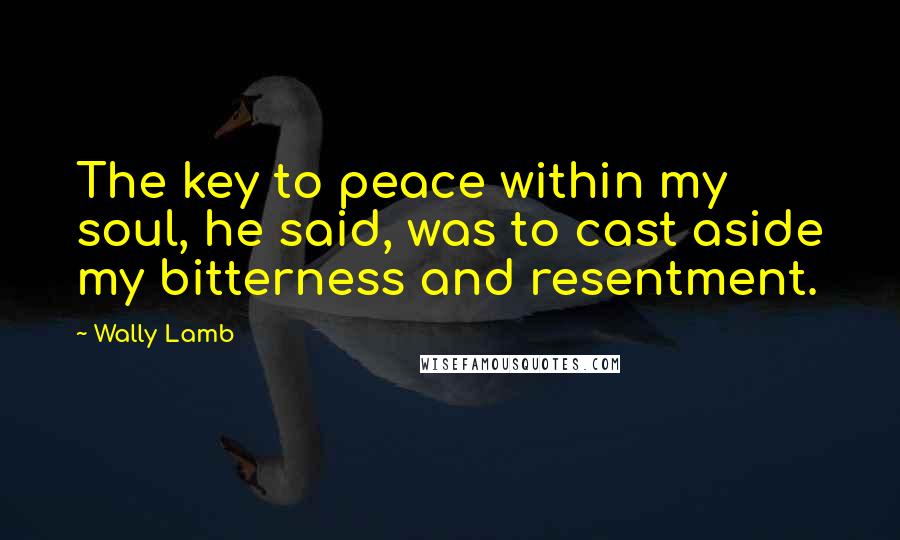 Wally Lamb Quotes: The key to peace within my soul, he said, was to cast aside my bitterness and resentment.
