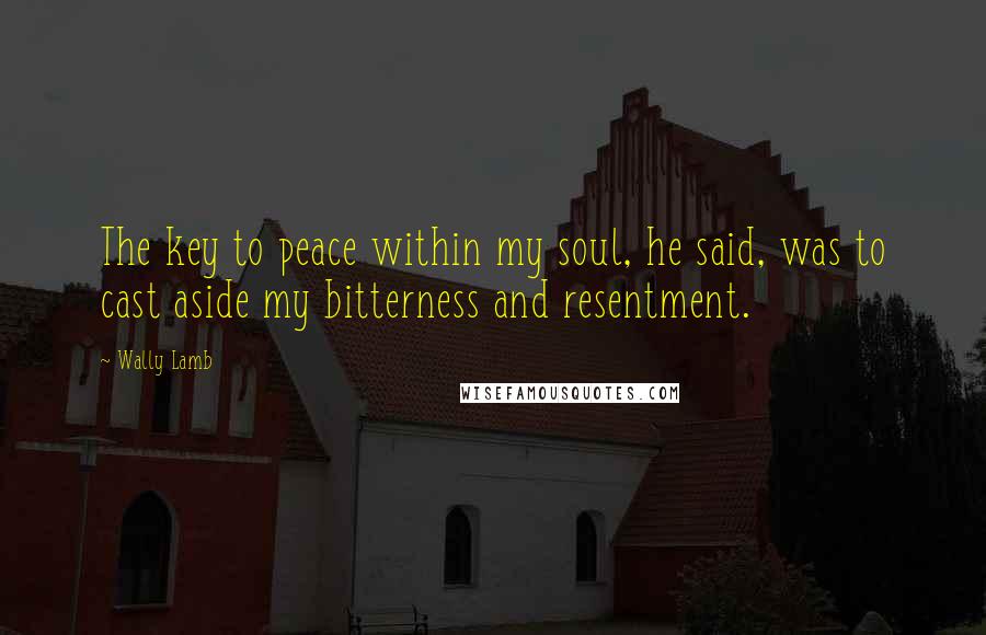 Wally Lamb Quotes: The key to peace within my soul, he said, was to cast aside my bitterness and resentment.