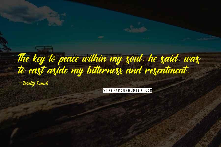 Wally Lamb Quotes: The key to peace within my soul, he said, was to cast aside my bitterness and resentment.