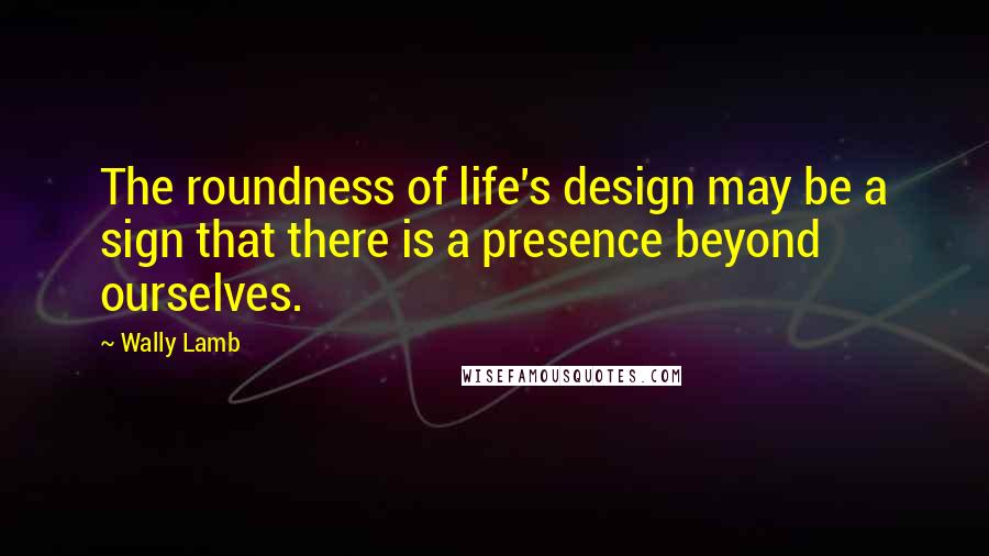 Wally Lamb Quotes: The roundness of life's design may be a sign that there is a presence beyond ourselves.