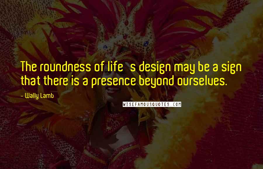 Wally Lamb Quotes: The roundness of life's design may be a sign that there is a presence beyond ourselves.