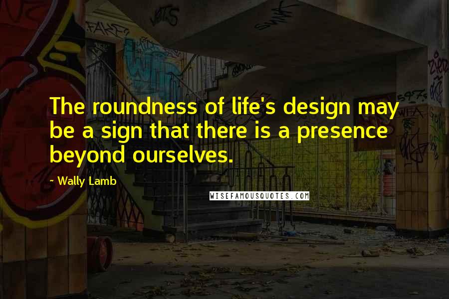 Wally Lamb Quotes: The roundness of life's design may be a sign that there is a presence beyond ourselves.