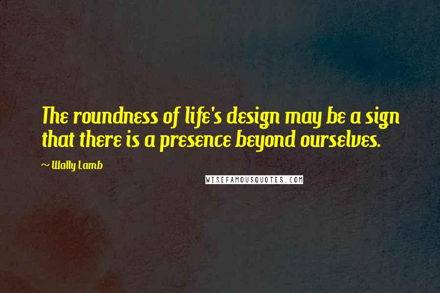 Wally Lamb Quotes: The roundness of life's design may be a sign that there is a presence beyond ourselves.