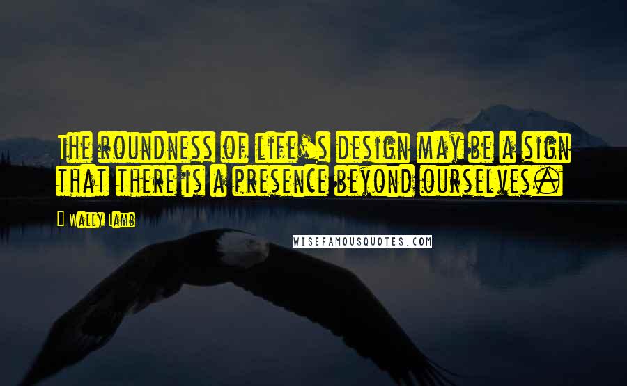 Wally Lamb Quotes: The roundness of life's design may be a sign that there is a presence beyond ourselves.