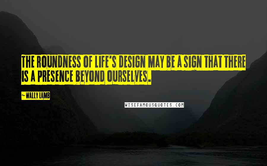 Wally Lamb Quotes: The roundness of life's design may be a sign that there is a presence beyond ourselves.