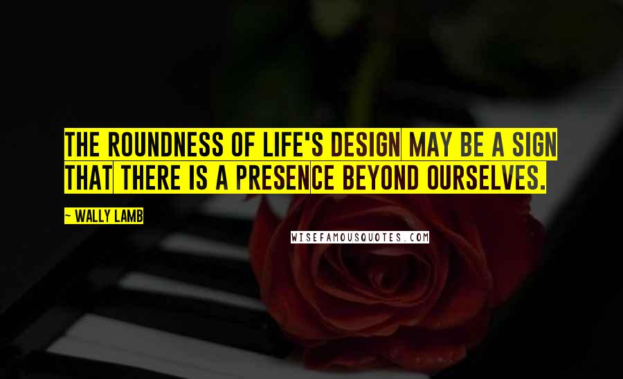 Wally Lamb Quotes: The roundness of life's design may be a sign that there is a presence beyond ourselves.