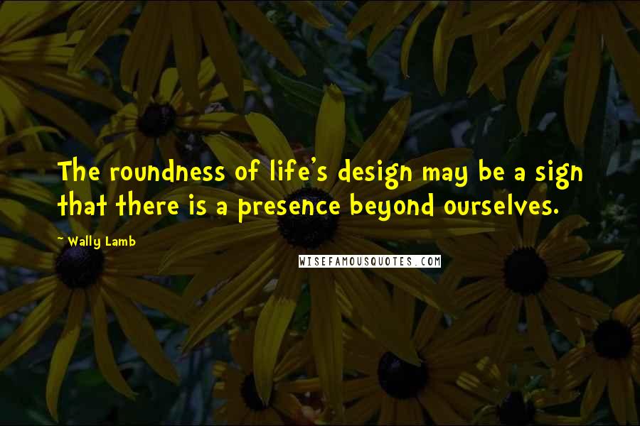 Wally Lamb Quotes: The roundness of life's design may be a sign that there is a presence beyond ourselves.