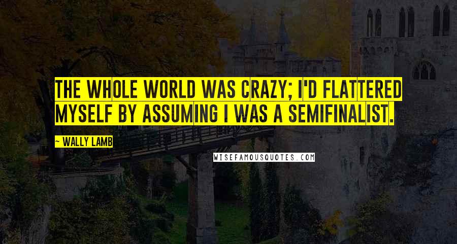 Wally Lamb Quotes: The whole world was crazy; I'd flattered myself by assuming I was a semifinalist.