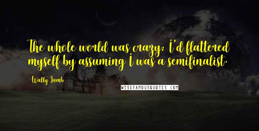 Wally Lamb Quotes: The whole world was crazy; I'd flattered myself by assuming I was a semifinalist.