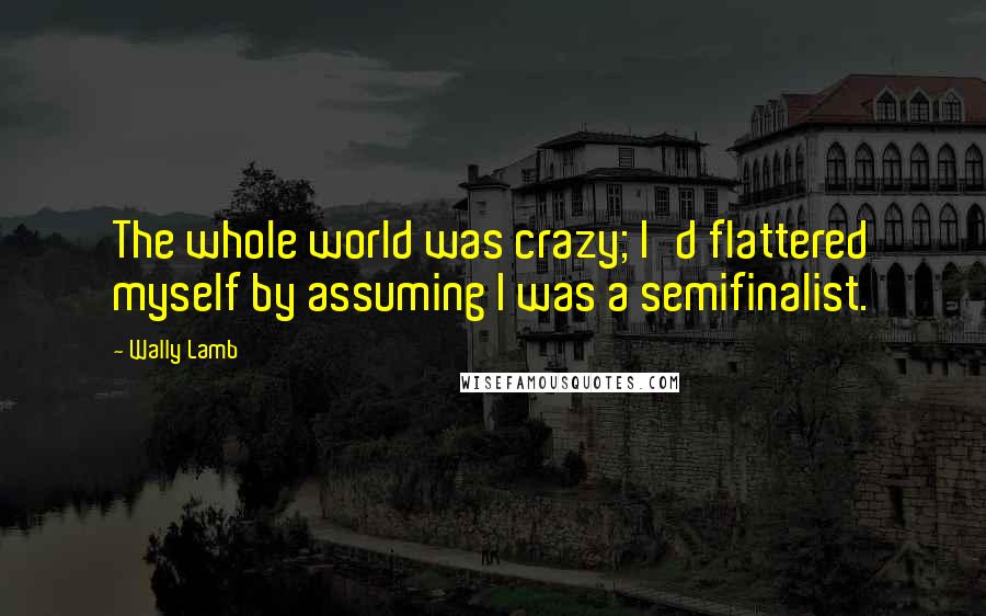 Wally Lamb Quotes: The whole world was crazy; I'd flattered myself by assuming I was a semifinalist.