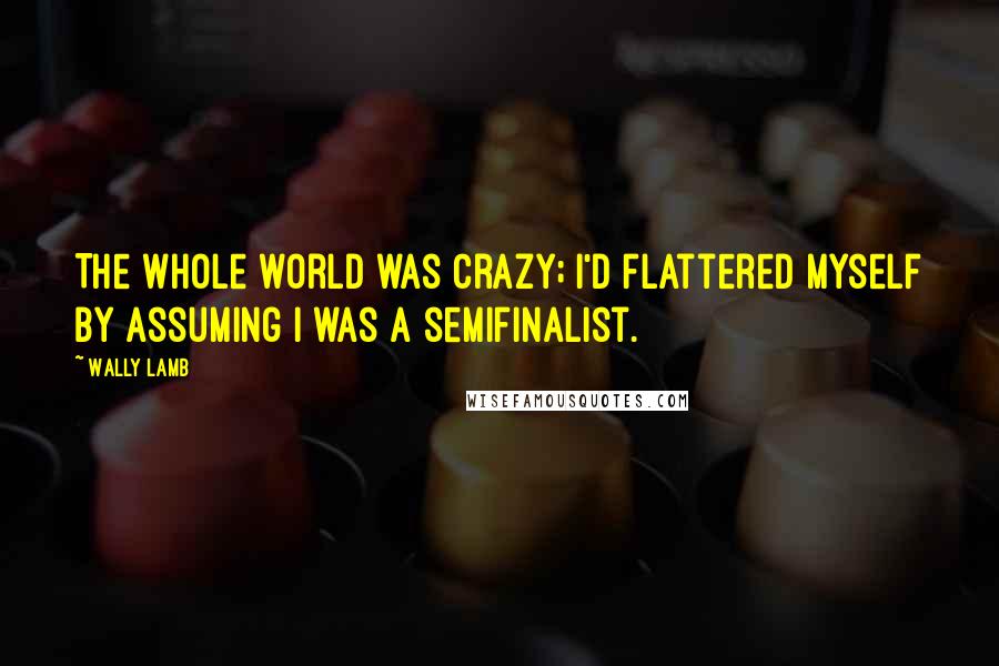 Wally Lamb Quotes: The whole world was crazy; I'd flattered myself by assuming I was a semifinalist.