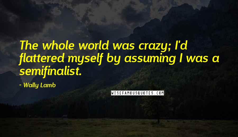 Wally Lamb Quotes: The whole world was crazy; I'd flattered myself by assuming I was a semifinalist.