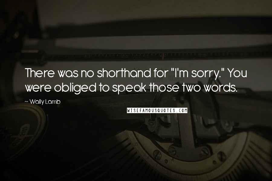 Wally Lamb Quotes: There was no shorthand for "I'm sorry." You were obliged to speak those two words.