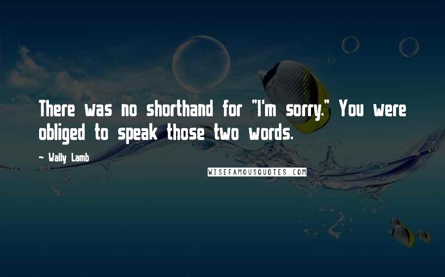 Wally Lamb Quotes: There was no shorthand for "I'm sorry." You were obliged to speak those two words.