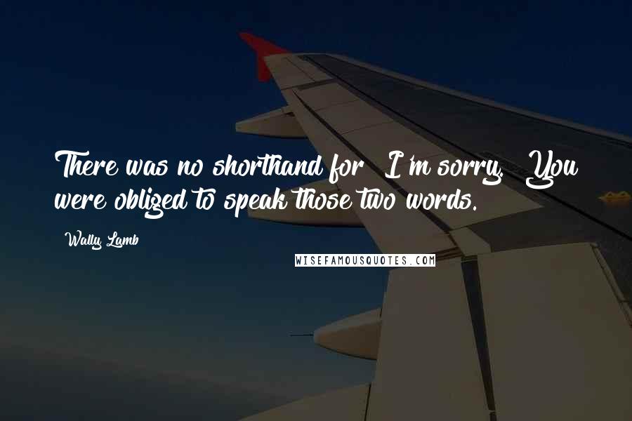 Wally Lamb Quotes: There was no shorthand for "I'm sorry." You were obliged to speak those two words.