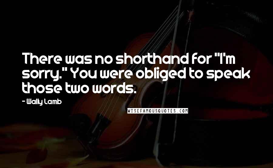 Wally Lamb Quotes: There was no shorthand for "I'm sorry." You were obliged to speak those two words.