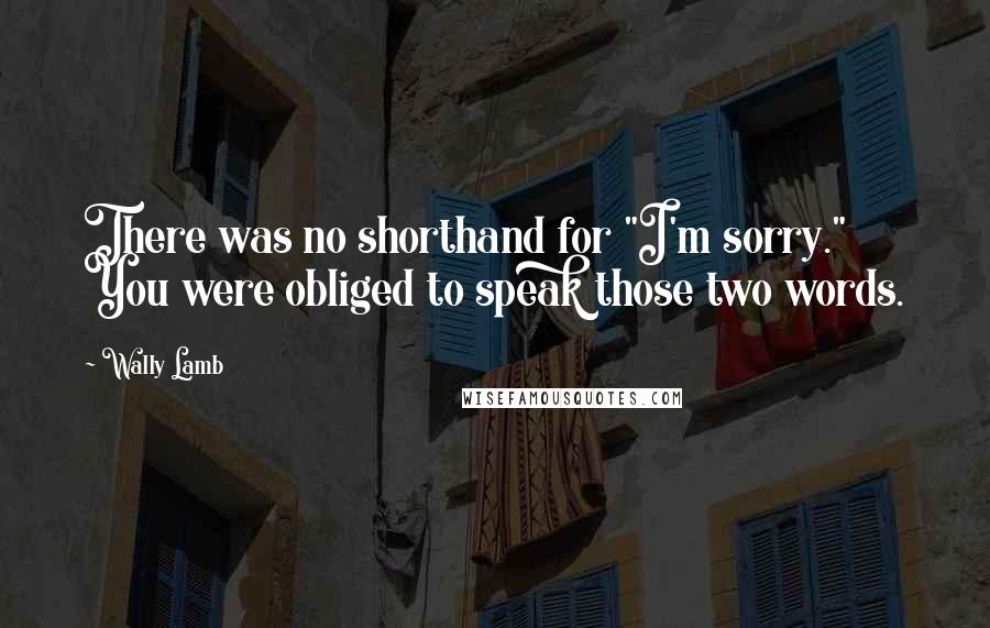 Wally Lamb Quotes: There was no shorthand for "I'm sorry." You were obliged to speak those two words.