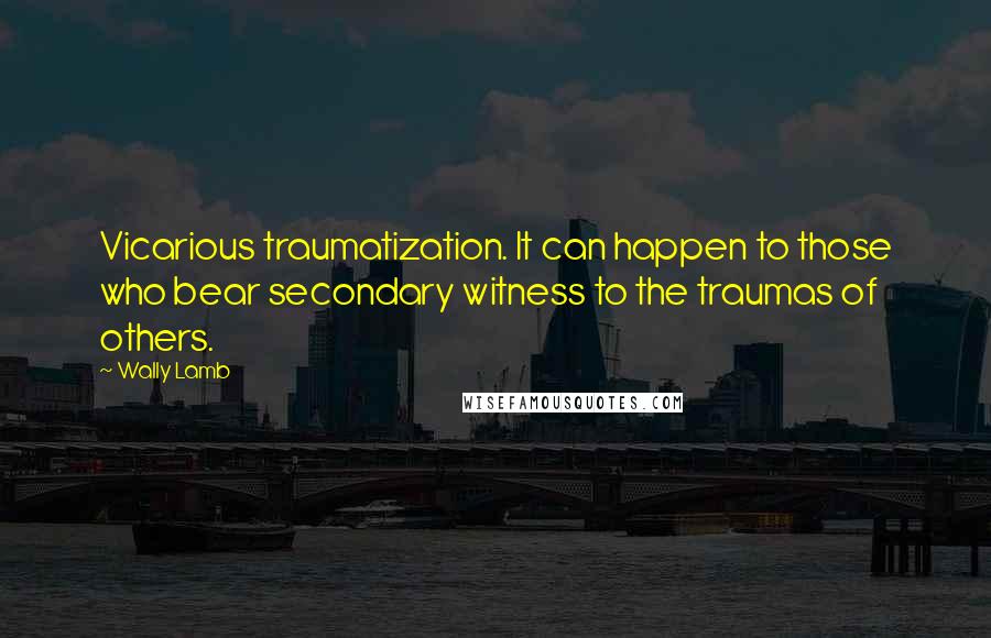 Wally Lamb Quotes: Vicarious traumatization. It can happen to those who bear secondary witness to the traumas of others.