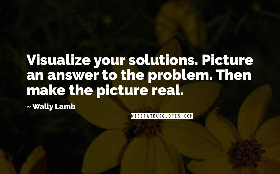 Wally Lamb Quotes: Visualize your solutions. Picture an answer to the problem. Then make the picture real.