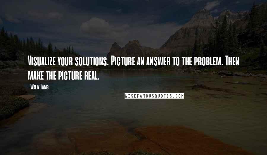 Wally Lamb Quotes: Visualize your solutions. Picture an answer to the problem. Then make the picture real.