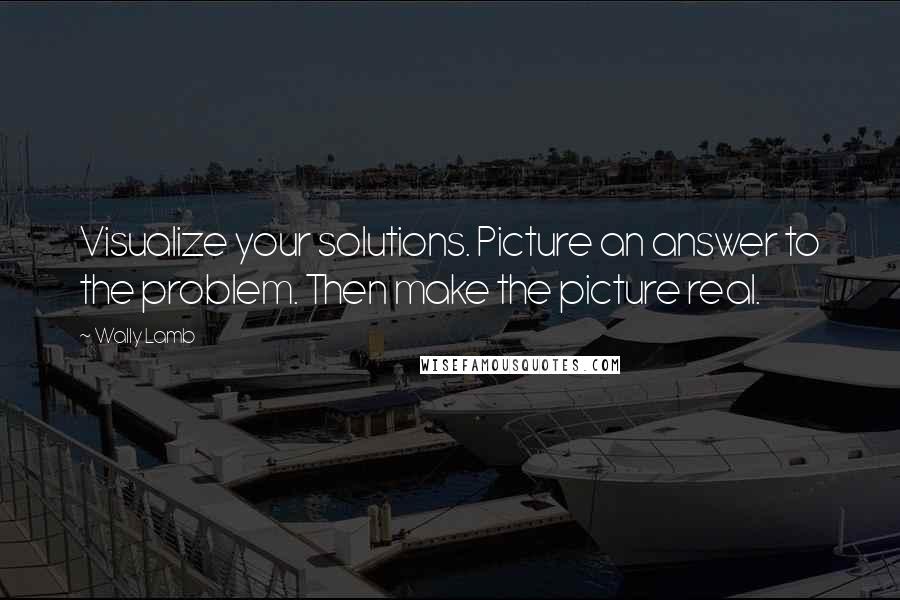Wally Lamb Quotes: Visualize your solutions. Picture an answer to the problem. Then make the picture real.