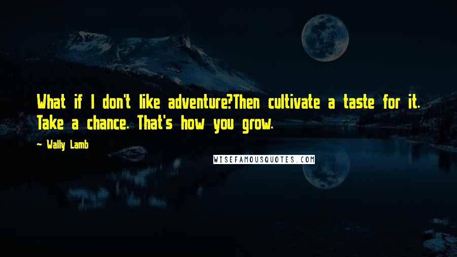 Wally Lamb Quotes: What if I don't like adventure?Then cultivate a taste for it. Take a chance. That's how you grow.