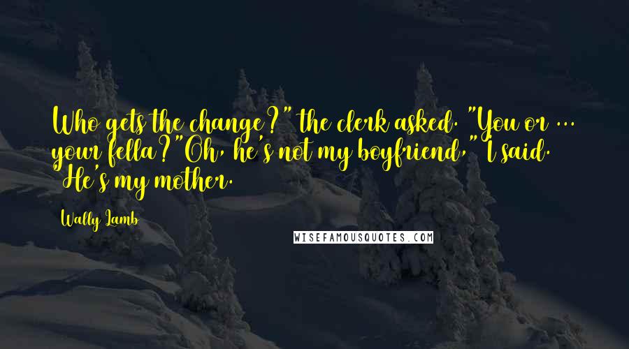 Wally Lamb Quotes: Who gets the change?" the clerk asked. "You or ... your fella?"Oh, he's not my boyfriend," I said. "He's my mother.