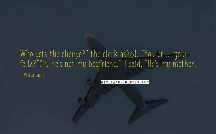 Wally Lamb Quotes: Who gets the change?" the clerk asked. "You or ... your fella?"Oh, he's not my boyfriend," I said. "He's my mother.