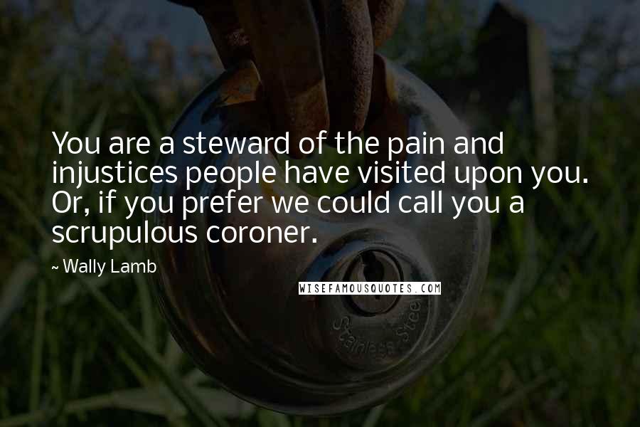 Wally Lamb Quotes: You are a steward of the pain and injustices people have visited upon you. Or, if you prefer we could call you a scrupulous coroner.