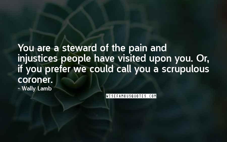 Wally Lamb Quotes: You are a steward of the pain and injustices people have visited upon you. Or, if you prefer we could call you a scrupulous coroner.