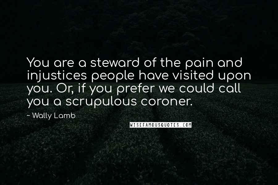 Wally Lamb Quotes: You are a steward of the pain and injustices people have visited upon you. Or, if you prefer we could call you a scrupulous coroner.