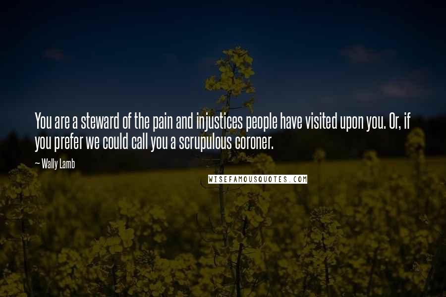 Wally Lamb Quotes: You are a steward of the pain and injustices people have visited upon you. Or, if you prefer we could call you a scrupulous coroner.