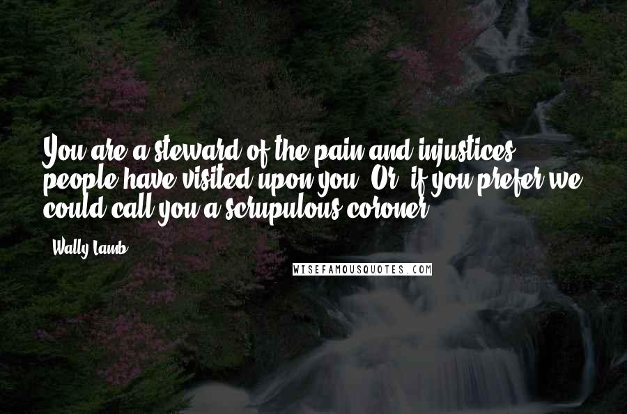 Wally Lamb Quotes: You are a steward of the pain and injustices people have visited upon you. Or, if you prefer we could call you a scrupulous coroner.