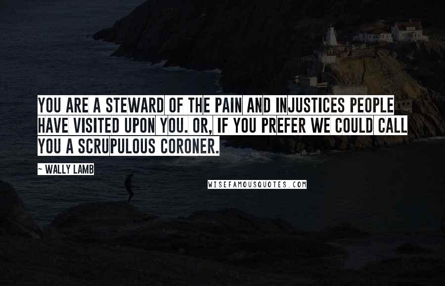 Wally Lamb Quotes: You are a steward of the pain and injustices people have visited upon you. Or, if you prefer we could call you a scrupulous coroner.