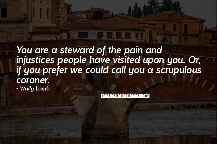 Wally Lamb Quotes: You are a steward of the pain and injustices people have visited upon you. Or, if you prefer we could call you a scrupulous coroner.