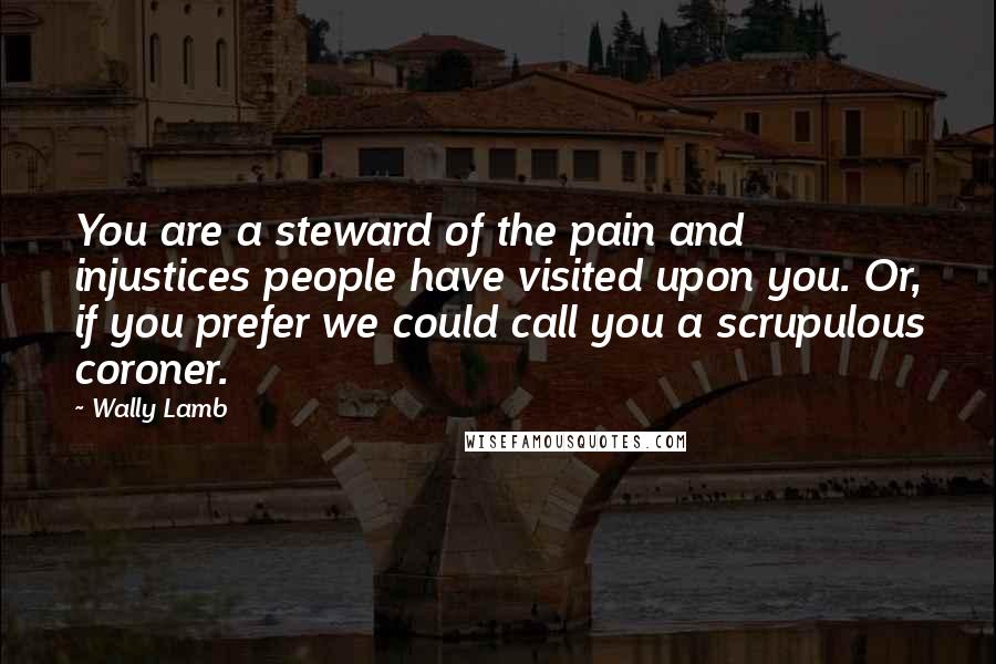 Wally Lamb Quotes: You are a steward of the pain and injustices people have visited upon you. Or, if you prefer we could call you a scrupulous coroner.