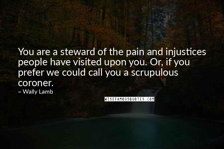 Wally Lamb Quotes: You are a steward of the pain and injustices people have visited upon you. Or, if you prefer we could call you a scrupulous coroner.